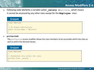 © Bilal Mazhar.
Access Modifiers 2-4
 Following code declares a variable called _salary as private, which means
it cannot be accessed by any other class except for the Employee class.
 protected:
The protected access modifier allows the class members to be accessible within the class as
well as within the derived classes.
34
Building Applications Using C# / Session 6
class Employee
{
// No access restrictions.
public string Name = “Wilson”;
}
class Employee
{
// Accessible only within the class
private float _salary;
}
Snippet
Snippet
 
