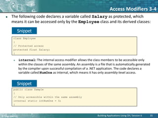 © Bilal Mazhar.
Access Modifiers 3-4
 The following code declares a variable called Salary as protected, which
means it can be accessed only by the Employee class and its derived classes:
 internal: The internal access modifier allows the class members to be accessible only
within the classes of the same assembly. An assembly is a file that is automatically generated
by the compiler upon successful compilation of a .NET application. The code declares a
variable called NumOne as internal, which means it has only assembly-level access.
35
Building Applications Using C# / Session 6
class Employee
{
// Protected access
protected float Salary;
}
public class Sample
{
// Only accessible within the same assembly
internal static intNumOne = 3;
}
Snippet
Snippet
 