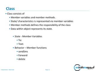Page 13Classification: Restricted
Class
• Class consists of
• Member variables and member methods.
• State/ characteristics is represented via member variables
• Member methods defines the responsibility of the class
• Data within object represents its state.
• State - Member Variables
• To:
• Text:
• Behavior – Member functions
• sendSms
• Forward
• delete
 