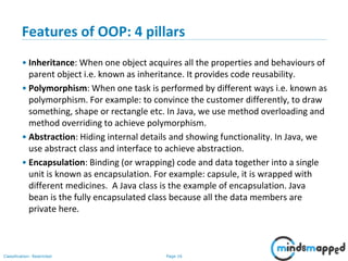 Page 16Classification: Restricted
Features of OOP: 4 pillars
• Inheritance: When one object acquires all the properties and behaviours of
parent object i.e. known as inheritance. It provides code reusability.
• Polymorphism: When one task is performed by different ways i.e. known as
polymorphism. For example: to convince the customer differently, to draw
something, shape or rectangle etc. In Java, we use method overloading and
method overriding to achieve polymorphism.
• Abstraction: Hiding internal details and showing functionality. In Java, we
use abstract class and interface to achieve abstraction.
• Encapsulation: Binding (or wrapping) code and data together into a single
unit is known as encapsulation. For example: capsule, it is wrapped with
different medicines. A Java class is the example of encapsulation. Java
bean is the fully encapsulated class because all the data members are
private here.
 