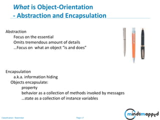 Page 17Classification: Restricted
17
Encapsulation
a.k.a. information hiding
Objects encapsulate:
property
behavior as a collection of methods invoked by messages
…state as a collection of instance variables
Abstraction
Focus on the essential
Omits tremendous amount of details
…Focus on what an object “is and does”
What is Object-Orientation
- Abstraction and Encapsulation
 