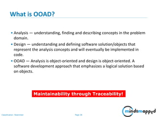 Page 28Classification: Restricted
28
What is OOAD?
• Analysis — understanding, finding and describing concepts in the problem
domain.
• Design — understanding and defining software solution/objects that
represent the analysis concepts and will eventually be implemented in
code.
• OOAD — Analysis is object-oriented and design is object-oriented. A
software development approach that emphasizes a logical solution based
on objects.
Maintainability through Traceability!
 