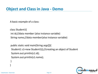 Page 33Classification: Restricted
Object and Class in Java - Demo
A basic example of a class:
class Student1{
int id;//data member (also instance variable)
String name;//data member(also instance variable)
public static void main(String args[]){
Student1 s1=new Student1();//creating an object of Student
System.out.println(s1.id);
System.out.println(s1.name);
}
}
 