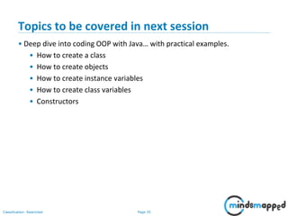 Page 35Classification: Restricted
Topics to be covered in next session
• Deep dive into coding OOP with Java… with practical examples.
• How to create a class
• How to create objects
• How to create instance variables
• How to create class variables
• Constructors
 