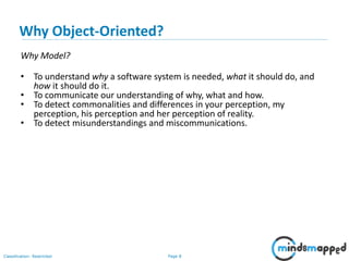 Page 8Classification: Restricted
Why Object-Oriented?
Why Model?
• To understand why a software system is needed, what it should do, and
how it should do it.
• To communicate our understanding of why, what and how.
• To detect commonalities and differences in your perception, my
perception, his perception and her perception of reality.
• To detect misunderstandings and miscommunications.
 