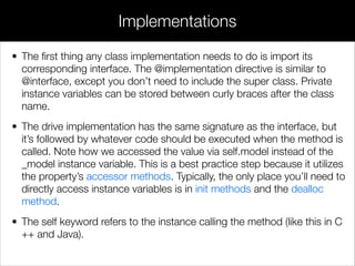 • The ﬁrst thing any class implementation needs to do is import its
corresponding interface. The @implementation directive is similar to
@interface, except you don’t need to include the super class. Private
instance variables can be stored between curly braces after the class
name.
• The drive implementation has the same signature as the interface, but
it’s followed by whatever code should be executed when the method is
called. Note how we accessed the value via self.model instead of the
_model instance variable. This is a best practice step because it utilizes
the property’s accessor methods. Typically, the only place you’ll need to
directly access instance variables is in init methods and the dealloc
method.
• The self keyword refers to the instance calling the method (like this in C
++ and Java).
Implementations
 