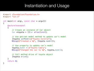 #import <Foundation/Foundation.h>
#import "Car.h"
!
int main(int argc, const char * argv[])
{
@autoreleasepool
{
// Create an instance of Car object
Car *toyota = [[Car alloc]init];
// Use get/set model method to update car's model
[toyota setModel:@"Toyota Corolla"];
NSLog(@"Created a %@", [toyota model]);
// Use property to update car's model
toyota.model = @"Toyota Camry";
NSLog(@"Changed the car to %@", toyota.model);
// Call method drive of toyota object
[toyota drive];
}
return 0;
}
Instantiation and Usage
 