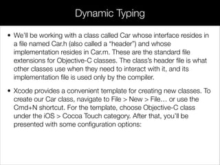 • We’ll be working with a class called Car whose interface resides in
a ﬁle named Car.h (also called a “header”) and whose
implementation resides in Car.m. These are the standard ﬁle
extensions for Objective-C classes. The class’s header ﬁle is what
other classes use when they need to interact with it, and its
implementation ﬁle is used only by the compiler.
• Xcode provides a convenient template for creating new classes. To
create our Car class, navigate to File > New > File… or use the
Cmd+N shortcut. For the template, choose Objective-C class
under the iOS > Cocoa Touch category. After that, you’ll be
presented with some conﬁguration options:
Dynamic Typing
 