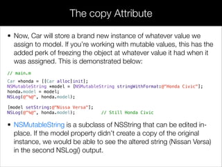 • Now, Car will store a brand new instance of whatever value we
assign to model. If you’re working with mutable values, this has the
added perk of freezing the object at whatever value it had when it
was assigned. This is demonstrated below:
// main.m
!
Car *honda = [[Car alloc]init];
NSMutableString *model = [NSMutableString stringWithFormat:@"Honda Civic"];
honda.model = model;
NSLog(@"%@", honda.model);
[model setString:@"Nissa Versa"];
NSLog(@"%@", honda.model); // Still Honda Civic
• NSMutableString is a subclass of NSString that can be edited in-
place. If the model property didn’t create a copy of the original
instance, we would be able to see the altered string (Nissan Versa)
in the second NSLog() output.
The copy Attribute
 