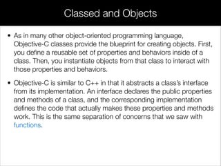 • As in many other object-oriented programming language,
Objective-C classes provide the blueprint for creating objects. First,
you deﬁne a reusable set of properties and behaviors inside of a
class. Then, you instantiate objects from that class to interact with
those properties and behaviors.
• Objective-C is similar to C++ in that it abstracts a class’s interface
from its implementation. An interface declares the public properties
and methods of a class, and the corresponding implementation
deﬁnes the code that actually makes these properties and methods
work. This is the same separation of concerns that we saw with
functions.
Classed and Objects
 