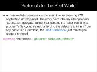 • But, categories aren’t just for spreading a class deﬁnition over
several ﬁles. They are a powerful organizational tool that allow
arbitrary ﬁles to “opt-in” to a portion of an API by simply importing
the category. To everybody else, that API remains hidden.
• Recall from the Methods module that protected methods don’t
actually exist in Objective-C; however, the opt-in behavior of
categories can be used to emulate protected access modiﬁers.
• The idea is to deﬁne a “protected” API in a dedicated category, and
only import it into subclass implementations. This makes the
protected methods available to subclasses, but keeps them hidden
from other aspects of the application. For example:
“Protected” Methods
 