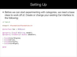 • The Protected category shown above deﬁnes a single method for
internal use by Car and its subclasses. To see this in action, let’s
modify Car.m’s drive method to use the protected prepareToDrive
method:
• After the interface has been imported with the #import directive,
you can instantiate objects with the alloc/init pattern shown above.
As you can see, instantiation is a two-step process: ﬁrst you must
allocate some memory for the object by calling the alloc method,
then you need to initialize it so it’s ready to use. You should never
use an uninitialized object.
• To call a method on an Objective-C object, you place the instance
and the method in square brackets, separated by a space:
[toyota setModel:@"Toyota Corolla"]
“Protected” Methods
 
