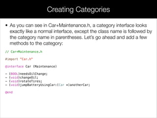 // Coupe.h
!
#import "Car.h"
!
@interface Coupe : Car
// Extra methods defined by the Coupe subclass
@end
!
!
// Coupe.m
!
#import "Coupe.h"
#import "Car+Protected.h"
!
@implementation Coupe
- (void)startEngine
{
[super startEngine];
// Call the protected method here instead of in drive
[self prepareToDrive];
}
!
- (void)drive
{
NSLog(@"VROOOOOOM!");
}
@end
“Protected” Methods
 