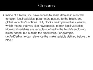 • Blocks are Objective-C’s anonymous functions. They let you pass
arbitrary statements between objects as you would data, which is
often more intuitive than referencing functions deﬁned elsewhere. In
addition, blocks are implemented as closures, making it trivial to
capture the surrounding state.
Blocks
 