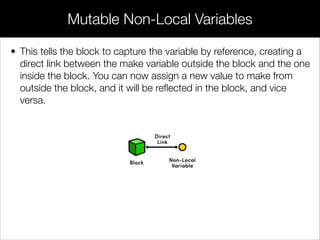 • Inside of a block, you have access to same data as in a normal
function: local variables, parameters passed to the block, and
global variables/functions. But, blocks are implemented as
closures, which means that you also have access to non-local
variables. Non-local variables are variables deﬁned in the block’s
enclosing lexical scope, but outside the block itself.
• For example, getFullCarName can reference the make variable
deﬁned before the block:
// Closures demo
// Access non-local variables
NSString *make = @"Honda";
NSString *(^getFullCarName)(NSString *) = ^(NSString *model)
{
return [make stringByAppendingFormat:@" %@", model];
};
NSLog(@"%@",getFullCarName(@"Accord")); // Honda Accord
Closures
 
