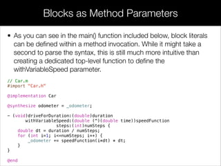 • Like static local variables in normal functions, the __block modiﬁer
serves as a “memory” between multiple calls to a block. This makes
it possible to use blocks as generators. For example, the following
snippet creates a block that “remembers” the value of i over
subsequent invocations.
// Use mutable non-local variable
__block int i = 0;
int (^count)(void) = ^ {
i += 1;
return i;
};
NSLog(@"%d", count()); // 1
NSLog(@"%d", count()); // 2
NSLog(@"%d", count()); // 3
Mutable Non-Local Variables
 