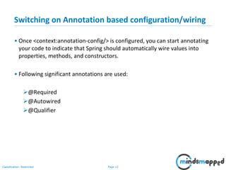 Page 12Classification: Restricted
Switching on Annotation based configuration/wiring
• Once <context:annotation-config/> is configured, you can start annotating
your code to indicate that Spring should automatically wire values into
properties, methods, and constructors.
• Following significant annotations are used:
@Required
@Autowired
@Qualifier
 
