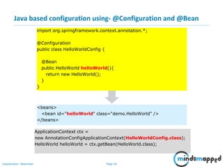 Page 20Classification: Restricted
Java based configuration using- @Configuration and @Bean
import org.springframework.context.annotation.*;
@Configuration
public class HelloWorldConfig {
@Bean
public HelloWorld helloWorld(){
return new HelloWorld();
}
}
<beans>
<bean id="helloWorld" class=“demo.HelloWorld" />
</beans>
ApplicationContext ctx =
new AnnotationConfigApplicationContext(HelloWorldConfig.class);
HelloWorld helloWorld = ctx.getBean(HelloWorld.class);
 