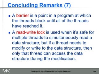 104
Concluding Remarks (7)
 A barrier is a point in a program at which
the threads block until all of the threads
have reached it.
 A read-write lock is used when it’s safe for
multiple threads to simultaneously read a
data structure, but if a thread needs to
modify or write to the data structure, then
only that thread can access the data
structure during the modification.
Copyright © 2010, Elsevier Inc. All rights Reserved
 