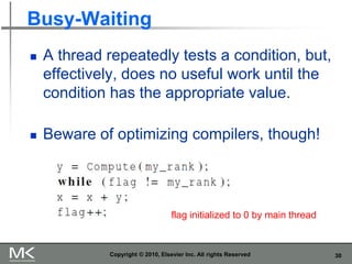 30
Busy-Waiting
 A thread repeatedly tests a condition, but,
effectively, does no useful work until the
condition has the appropriate value.
 Beware of optimizing compilers, though!
Copyright © 2010, Elsevier Inc. All rights Reserved
flag initialized to 0 by main thread
 