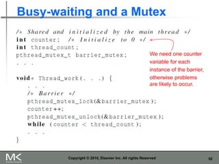 52
Busy-waiting and a Mutex
Copyright © 2010, Elsevier Inc. All rights Reserved
We need one counter
variable for each
instance of the barrier,
otherwise problems
are likely to occur.
 