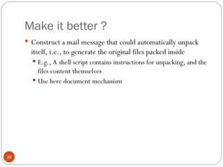 Make it better ?
38
 Construct a mail message that could automatically unpack
itself, i.e., to generate the original files packed inside
 E.g., A shell script contains instructions for unpacking, and the
files content themselves
 Use here document mechanism
 