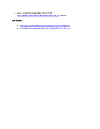    Paper: DESIGNING SHELLCODE DEMYSTIFIED
     (http://www.enderunix.org/documents/en/sc-en.txt) - murat

WEBSITES
        http://tldp.org/LDP/khg/HyperNews/get/syscall/syscall86.html
        http://www.informatik.htw-dresden.de/~beck/ASM/syscall_list.html
 