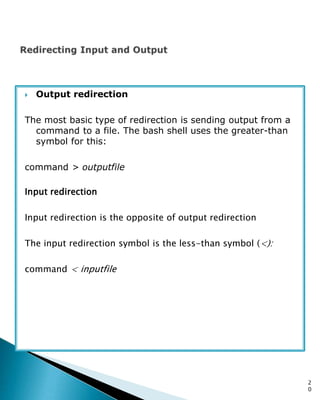  Output redirection
The most basic type of redirection is sending output from a
command to a file. The bash shell uses the greater-than
symbol for this:
command > outputfile
Input redirection
Input redirection is the opposite of output redirection
The input redirection symbol is the less-than symbol (<):
command < inputfile
2
0
 