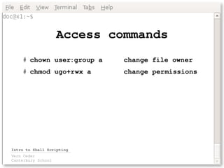 Access commands
    # chown user:group a     change file owner
    # chmod ugo+rwx a        change permissions




Intro to Shell Scripting
Vern Ceder
Canterbury School
 