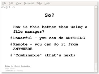 So?

       How is this better than using a 
       file manager?
    # Powerful – you can do ANYTHING
    # Remote – you can do it from 
      ANYWHERE
    # “Combinable” (that's next)

Intro to Shell Scripting
Vern Ceder
Canterbury School
 