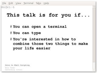 This talk is for you if...

    # You can open a terminal
    # You can type
    # You're interested in how to 
      combine those two things to make 
      your life easier 



Intro to Shell Scripting
Vern Ceder
Canterbury School
 