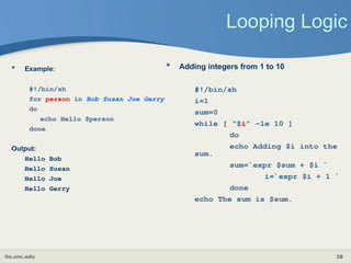 its.unc.edu 38
Looping Logic
 Example:
#!/bin/sh
for person in Bob Susan Joe Gerry
do
echo Hello $person
done
Output:
Hello Bob
Hello Susan
Hello Joe
Hello Gerry
 Adding integers from 1 to 10
#!/bin/sh
i=1
sum=0
while [ “$i” -le 10 ]
do
echo Adding $i into the
sum.
sum=`expr $sum + $i `
i=`expr $i + 1 `
done
echo The sum is $sum.
 