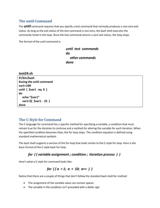 The until Command
The until command requires that you specify a test command that normally produces a non-zero exit
status. As long as the exit status of the test command is non-zero, the bash shell executes the
commands listed in the loop. Once the test command returns a zero exit status, the loop stops.

The format of the until command is:

                                          until test commands
                                          do
                                             other commands
                                          done


test24.sh
#!/bin/bash
#using the until command
var1=100
until [ $var1 -eq 0 ]
do
   echo “$var1”
   var1=$[ $var1 - 25 ]
done



The C-Style for Command
The C language for command has a specific method for specifying a variable, a condition that must
remain true for the iteration to continue and a method for altering the variable for each iteration. When
the specified condition becomes false, the for loop stops. The condition equation is defined using
standard mathematical symbols .

The bash shell supports a version of the for loop that looks similar to the C-style for loop. Here is the
basic format of the C-style bash for loop:

        for ( ( variable assignment ; condition ; iteration process ) )
Here’s what a C-style for command looks like:

                         for ( ( a = 1; a < 10; a++ ) )
Notice that there are a couple of things that don’t follow the standard bash shell for method

    •   The assignment of the variable value can contain spaces
    •   The variable in the condition isn’t preceded with a dollar sign
 