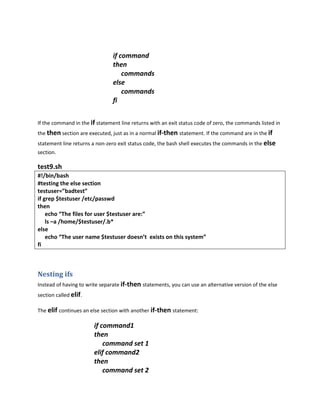 if command
                                then
                                    commands
                                else
                                    commands
                                fi


If the command in the if statement line returns with an exit status code of zero, the commands listed in
the then section are executed, just as in a normal if-then statement. If the command are in the if
statement line returns a non-zero exit status code, the bash shell executes the commands in the else
section.

test9.sh
#!/bin/bash
#testing the else section
testuser=”badtest”
if grep $testuser /etc/passwd
then
    echo “The files for user $testuser are:”
    ls –a /home/$testuser/.b*
else
    echo “The user name $testuser doesn’t exists on this system”
fi



Nesting ifs
Instead of having to write separate if-then statements, you can use an alternative version of the else
section called elif.

The elif continues an else section with another if-then statement:

                        if command1
                        then
                            command set 1
                        elif command2
                        then
                            command set 2
 