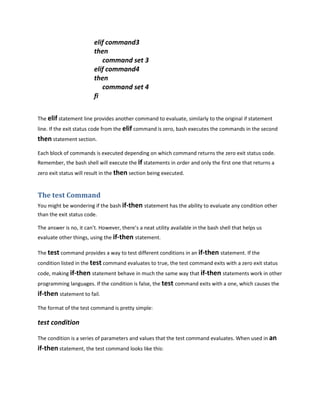 elif command3
                         then
                            command set 3
                         elif command4
                         then
                            command set 4
                         fi


The elif statement line provides another command to evaluate, similarly to the original if statement
line. If the exit status code from the elif command is zero, bash executes the commands in the second
then statement section.
Each block of commands is executed depending on which command returns the zero exit status code.
Remember, the bash shell will execute the if statements in order and only the first one that returns a
zero exit status will result in the then section being executed.


The test Command
You might be wondering if the bash if-then statement has the ability to evaluate any condition other
than the exit status code.

The answer is no, it can’t. However, there’s a neat utility available in the bash shell that helps us
evaluate other things, using the if-then statement.

The test command provides a way to test different conditions in an if-then statement. If the
condition listed in the test command evaluates to true, the test command exits with a zero exit status
code, making if-then statement behave in much the same way that if-then statements work in other
programming languages. If the condition is false, the test command exits with a one, which causes the
if-then statement to fail.
The format of the test command is pretty simple:

test condition

The condition is a series of parameters and values that the test command evaluates. When used in an
if-then statement, the test command looks like this:
 