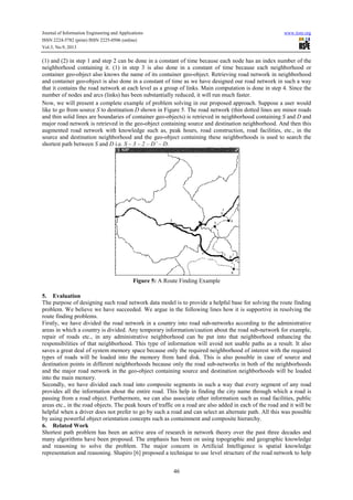 Journal of Information Engineering and Applications www.iiste.org
ISSN 2224-5782 (print) ISSN 2225-0506 (online)
Vol.3, No.9, 2013
46
(1) and (2) in step 1 and step 2 can be done in a constant of time because each node has an index number of the
neighborhood containing it. (1) in step 3 is also done in a constant of time because each neighborhood or
container geo-object also knows the name of its container geo-object. Retrieving road network in neighborhood
and container geo-object is also done in a constant of time as we have designed our road network in such a way
that it contains the road network at each level as a group of links. Main computation is done in step 4. Since the
number of nodes and arcs (links) has been substantially reduced, it will run much faster.
Now, we will present a complete example of problem solving in our proposed approach. Suppose a user would
like to go from source S to destination D shown in Figure 5. The road network (thin dotted lines are minor roads
and thin solid lines are boundaries of container geo-objects) is retrieved in neighborhood containing S and D and
major road network is retrieved in the geo-object containing source and destination neighborhood. And then this
augmented road network with knowledge such as, peak hours, road construction, road facilities, etc., in the
source and destination neighborhood and the geo-object containing these neighborhoods is used to search the
shortest path between S and D i.e. S – 3 – 2 – D’ – D.
Figure 5: A Route Finding Example
5. Evaluation
The purpose of designing such road network data model is to provide a helpful base for solving the route finding
problem. We believe we have succeeded. We argue in the following lines how it is supportive in resolving the
route finding problems.
Firstly, we have divided the road network in a country into road sub-networks according to the administrative
areas in which a country is divided. Any temporary information/caution about the road sub-network for example,
repair of roads etc., in any administrative neighborhood can be put into that neighborhood enhancing the
responsibilities of that neighborhood. This type of information will avoid not usable paths as a result. It also
saves a great deal of system memory space because only the required neighborhood of interest with the required
types of roads will be loaded into the memory from hard disk. This is also possible in case of source and
destination points in different neighborhoods because only the road sub-networks in both of the neighborhoods
and the major road network in the geo-object containing source and destination neighborhoods will be loaded
into the main memory.
Secondly, we have divided each road into composite segments in such a way that every segment of any road
provides all the information about the entire road. This help in finding the city name through which a road is
passing from a road object. Furthermore, we can also associate other information such as road facilities, public
areas etc., in the road objects. The peak hours of traffic on a road are also added in each of the road and it will be
helpful when a driver does not prefer to go by such a road and can select an alternate path. All this was possible
by using powerful object orientation concepts such as containment and composite hierarchy.
6. Related Work
Shortest path problem has been an active area of research in network theory over the past three decades and
many algorithms have been proposed. The emphasis has been on using topographic and geographic knowledge
and reasoning to solve the problem. The major concern in Artificial Intelligence is spatial knowledge
representation and reasoning. Shapiro [6] proposed a technique to use level structure of the road network to help
 