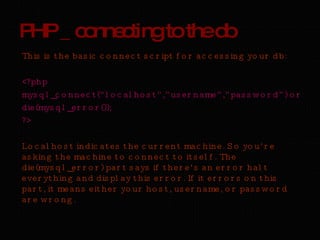 PHP _ connecting to the db This is the basic connect script for accessing your db: <?php mysql_connect(“localhost”,”username”,”password”) or  die(mysql_error());  ?> Localhost indicates the current machine. So you’re asking the machine to connect to itself. The die(mysql_error) part says if there’s an error halt everything and display this error. If it errors on this part, it means either your host, username, or password are wrong. 