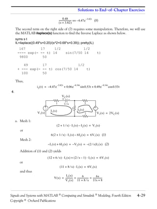 Solutions to End−of−Chapter Exercises

                                                        0.48
                                                 ----------------------- ⇔ – 4.47 e –3.82t (8)
                                                                       -
                                                 ( s + 3.82 )

     The second term on the right side of (7) requires some manipulation. Therefore, we will use
     the MATLAB ilaplace(s) function to find the Inverse Laplace as shown below.
     syms s t
     IL=ilaplace((0.49*s+0.20)/(s^2+0.68*s+0.39)); pretty(IL)
       167       17     1/2                                       1/2
      ---- exp(- -- t) 14                                sin(7/50 14                                 t)
       9800       50

         49       17                1/2
      + --- exp(- -- t) cos(7/50 14     t)
        100       50

     Thus,
                                             – 3.82t                  – 0.34t                              – 0.34t
                    i 2 ( t ) = – 4.47 e               + 0.06e                  sin 0.53t + 0.49e                    cos 0.53t
4.
                                                    VC ( s )
                                                   +




                                                             −
                                            1          1⁄s                           3
                           +
                                                                                              +


                               −                                  1
                                      I1 ( s )                            I2 ( s )               −
                    V1 ( s )                                                         2               V 2 ( s ) = 2V C ( s )

     a. Mesh 1:
                                             ( 2 + 1 ⁄ s ) ⋅ I1 ( s ) – I2 ( s ) = V1 ( s )
        or
                                      6 ( 2 + 1 ⁄ s ) ⋅ I 1 ( s ) – 6I 2 ( s ) = 6V 1 ( s ) (1)
        Mesh 2:
                                   – I 1 ( s ) + 6I 2 ( s ) = – V 2 ( s ) = – ( 2 ⁄ s )I 1 ( s ) (2)

        Addition of (1) and (2) yields
                                   ( 12 + 6 ⁄ s ) ⋅ I 1 ( s ) + ( 2 ⁄ s – 1 ) ⋅ I 1 ( s ) = 6V 1 ( s )
        or
                                                  ( 11 + 8 ⁄ s ) ⋅ I 1 ( s ) = 6V 1 ( s )
        and thus
                                                     I1 ( s )                6 -                 6s -
                                          Y ( s ) = ------------- = -------------------- = -----------------
                                                                -
                                                    V 1 ( s ) 11 + 8 ⁄ s 11s + 8



Signals and Systems with MATLAB  Computing and Simulink  Modeling, Fourth Edition                                              4−29
Copyright © Orchard Publications
 