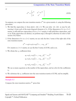 Computation of the State Transition Matrix

or
                                                       – 2t       –t       – 2t
                                        e
                                            At
                                                 = e              e –e                                             (5.53)
                                                                      –t
                                                       0          e



In summary, we compute the state transition matrix e                              for a given matrix A using the following
                                                                            At

procedure:
1. We find the eigenvalues λ from det [ A – λI ] = 0 . We can write [ A – λI ] at once by sub-
   tracting λ from each of the main diagonal elements of A . If the dimension of A is a 2 × 2
   matrix, it will yield two eigenvalues; if it is a 3 × 3 matrix, it will yield three eigenvalues, and
   so on. If the eigenvalues are distinct, we perform steps 2 through 4; otherwise we refer to Sub-
   section 5.4.2 below.
2. If the dimension of A is a 2 × 2 matrix, we use only the first 2 terms of the right side of the
   state transition matrix
                                At                                2                     n–1
                            e         = a0 I + a1 A + a2 A + … + an – 1 A                                          (5.54)

     If A matrix is a 3 × 3 matrix, we use the first 3 terms of (5.54), and so on.
3. We obtain the a i coefficients from

                                                              2                   n–1         λ1 t
                                     a0 + a1 λ1 + a2 λ1 + … + an – 1 λ1                 = e
                                                              2                   n–1         λ2 t
                                     a0 + a1 λ2 + a2 λ2 + … + an – 1 λ2                 = e
                                                                  …
                                                              2                   n–1         λn t
                                     a0 + a1 λn + a2 λn + … + an – 1 λn                 = e

     We use as many equations as the number of the eigenvalues, and we solve for the coefficients
     ai .

4. We substitute the a i coefficients into the state transition matrix of (5.54), and we simplify.


Example 5.7

Compute the state transition matrix e                   given that
                                                  At




Signals and Systems with MATLAB  Computing and Simulink  Modeling, Fourth Edition                                 5−13
Copyright © Orchard Publications
 