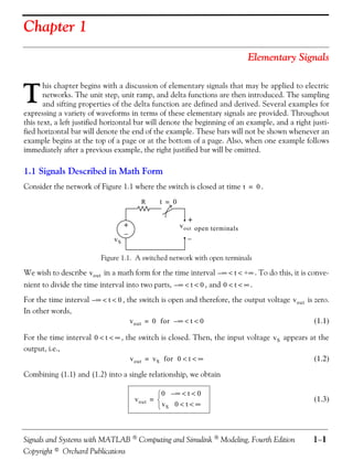 Chapter 1
                                                                               Elementary Signals



T
       his chapter begins with a discussion of elementary signals that may be applied to electric
       networks. The unit step, unit ramp, and delta functions are then introduced. The sampling
       and sifting properties of the delta function are defined and derived. Several examples for
expressing a variety of waveforms in terms of these elementary signals are provided. Throughout
this text, a left justified horizontal bar will denote the beginning of an example, and a right justi-
fied horizontal bar will denote the end of the example. These bars will not be shown whenever an
example begins at the top of a page or at the bottom of a page. Also, when one example follows
immediately after a previous example, the right justified bar will be omitted.

1.1 Signals Described in Math Form
Consider the network of Figure 1.1 where the switch is closed at time t = 0 .
                                          R     t = 0

                                                          +
                                    +                   v out open terminals
                                    −
                               vS                          −

                          Figure 1.1. A switched network with open terminals

We wish to describe v out in a math form for the time interval – ∞ < t < +∞ . To do this, it is conve-
nient to divide the time interval into two parts, – ∞ < t < 0 , and 0 < t < ∞ .
For the time interval – ∞ < t < 0 , the switch is open and therefore, the output voltage v out is zero.
In other words,
                                     v out = 0 for – ∞ < t < 0                                    (1.1)

For the time interval 0 < t < ∞ , the switch is closed. Then, the input voltage v S appears at the
output, i.e.,
                                   v out = v S for 0 < t < ∞                                 (1.2)

Combining (1.1) and (1.2) into a single relationship, we obtain

                                                 0 –∞ < t < 0
                                        v out =                                                 (1.3)
                                                 vS 0 < t < ∞



Signals and Systems with MATLAB  Computing and Simulink  Modeling, Fourth Edition              1−1
Copyright © Orchard Publications
 