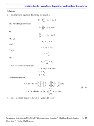 Relationship between State Equations and Laplace Transform

Solution:
a. The differential equation describing the circuit is
                                             di
                                      Ri + L ---- + v C = u 0 ( t )
                                                -
                                             dt
   and with the given values,
                                        i + di + v C = u 0 ( t )
                                            ----
                                               -
                                            dt
   or
                                        di
                                        ---- = – i – v C + u 0 ( t )
                                           -
                                        dt
   We let
                                             x1 = iL = i
   and
                                          x 2 = v C = v out
   Then,
                                                ·     di
                                                x 1 = ----
                                                         -
                                                      dt
   and
                                           ·     dv c
                                           x 2 = ------- = x 1
                                                       -
                                                   dt
   Thus, the state equations are
                                       x1 = –x1 – x2 + u0 ( t )
                                       ·
                                       ·
                                       x2 = x1
                                        y = x2
   and in matrix form,

                                   ·
                     x = Ax + Bu ↔ 1 = – 1                –1 x1 + 1 u ( t )
                     ·             x
                                                                     0
                                   ·
                                   x2   1                  0 x2   0
                                                                                      (5.126)
                                                           x1
                         y = Cx + Du ↔ y = 0          1         + 0 u0 ( t )
                                                           x2

b. The s – domain circuit is shown in Figure 5.13 below.




Signals and Systems with MATLAB  Computing and Simulink  Modeling, Fourth Edition    5−35
Copyright © Orchard Publications
 