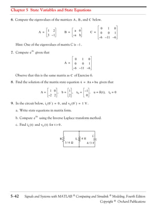 Chapter 5 State Variables and State Equations

6. Compute the eigenvalues of the matrices A , B , and C below.

                                                                                 0    1  0
                            A =   1 2             B =    a 0             C =    0     0   1
                                  3 –1                  –a b
                                                                               – 6 – 11 – 6

    Hint: One of the eigenvalues of matrix C is – 1 .

7. Compute e           given that
                  At


                                                            0    1  0
                                                  A =      0     0   1
                                                          – 6 – 11 – 6

   Observe that this is the same matrix as C of Exercise 6.
8. Find the solution of the matrix state equation x = Ax + bu given that
                                                  ·


                             A=    1 0 ,      b= 1 ,        x0 = –1 ,     u = δ ( t ),   t0 = 0
                                  –2 2           2                0

9. In the circuit below, i L ( 0 − ) = 0 , and v C ( 0 − ) = 1 V .

    a. Write state equations in matrix form.

    b. Compute e            using the Inverse Laplace transform method.
                       At


    c. Find i L ( t ) and v C ( t ) for t > 0 .


                                                                          C
                                             R             L   4H
                                                  3⁄4 Ω             4⁄3 F




5−42        Signals and Systems with MATLAB  Computing and Simulink  Modeling, Fourth Edition
                                                              Copyright © Orchard Publications
 