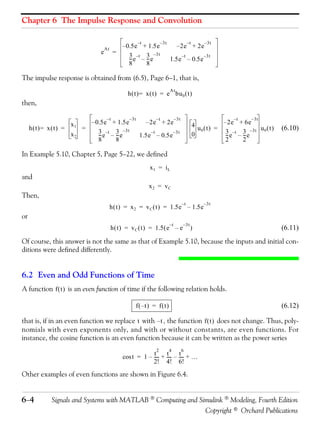 Chapter 6 The Impulse Response and Convolution

                                                        –t             – 3t                    –t       – 3t
                                    At      – 0.5 e + 1.5e                          – 2 e + 2e
                                e         =
                                               3 –t 3 –3t
                                               -- e – -- e
                                                -      -                                  –t            – 3t
                                                                              1.5e – 0.5e
                                               8      8

The impulse response is obtained from (6.5), Page 6−1, that is,
                                                                              At
                                                h ( t ) = x ( t ) = e bu 0 ( t )
then,

                                     –t          – 3t              –t              – 3t                            –t    – 3t
                     x1     – 0.5 e + 1.5e                   – 2 e + 2e                             4 u ( t ) = – 2 e + 6e u ( t )
     h( t)= x(t) =        =                                                                            0                             (6.10)
                     x2        3 –t 3 –3t                     –t                  – 3t
                                                                                                    0            3 –t 3 –3t 0
                               -- e – -- e
                                -      -                1.5e – 0.5e                                              -- e – -- e
                                                                                                                  -      -
                               8      8                                                                          2      2

In Example 5.10, Chapter 5, Page 5−22, we defined
                                                              x1 = iL
and
                                                              x2 = vC
Then,
                                                                                          –t            – 3t
                                         h ( t ) = x 2 = v C ( t ) = 1.5e – 1.5e
or
                                                                              –t          – 3t
                                         h ( t ) = v C ( t ) = 1.5 ( e – e                       )                                   (6.11)
Of course, this answer is not the same as that of Example 5.10, because the inputs and initial con-
ditions were defined differently.


6.2 Even and Odd Functions of Time
A function f ( t ) is an even function of time if the following relation holds.

                                                    f ( –t ) = f ( t )                                                               (6.12)

that is, if in an even function we replace t with – t , the function f ( t ) does not change. Thus, poly-
nomials with even exponents only, and with or without constants, are even functions. For
instance, the cosine function is an even function because it can be written as the power series
                                                                   2          4           6
                                                          t- t- t-
                                              cos t = 1 – ---- + ---- – ---- + …
                                                          2! 4! 6!
Other examples of even functions are shown in Figure 6.4.


6− 4         Signals and Systems with MATLAB ® Computing and Simulink ® Modeling, Fourth Edition
                                                               Copyright © Orchard Publications
 