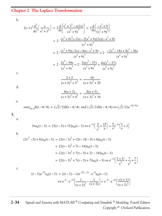 Chapter 2 The Laplace Transformation

     b.
                                                                                                 d  –s +9
                         2                                  2          2                                       2
                                                     d s + 3 – s ( 2s )
          2 ( – 1 ) -------  ---------------  = 2 ---- ---------------------------------- = 2 ----  -------------------- 
                   2 d               s
                          -                 -          -                                  -        -                      -
                          2 2              2                                                  ds  2
                                                                                                       (s + 9) 
                                                    ds                             2                                      2
                    ds s + 3                                         2
                                                                (s + 9)
                                                                  2            2                           2                               2
                                                       ( s + 9 ) ( – 2s ) – 2 ( s + 9 ) ( 2s ) ( – s + 9 -                                             )
                                                 = 2 ⋅ -------------------------------------------------------------------------------------------------
                                                                                                                 4
                                                                                                   2
                                                                                              (s + 9)
                                                                  2                                            2                                   3                     3
                                                       ( s + 9 ) ( – 2s ) – 4s ( – s + 9 -                               )       – 2s – 18s + 4s – 36s
                                                 = 2 ⋅ ------------------------------------------------------------------- = 2 ⋅ -------------------------------------------------------
                                                                                                  3                                                                   3
                                                                                                                                                                                       -
                                                                                    2                                                                   2
                                                                               (s + 9)                                                             (s + 9)
                                                                   3                                      2
                                                       2s – 54s                     2s ( s – 27 ) 4s ( s 2 – 27 )
                                                 = 2 ⋅ ---------------------- = 2 ⋅ -------------------------- = --------------------------
                                                                           3                              3
                                                                                                             -                            -
                                                             2                              2                                          3
                                                        (s + 9)                        (s + 9)                           2
                                                                                                                    (s + 9)
     c.
                                                                       2×5                                  10
                                                              ------------------------------ = ------------------------------
                                                                                                                            -
                                                                               2           2                    2
                                                              (s + 5) + 5                      ( s + 5 ) + 25
     d.
                                                                   8(s + 3)                         8(s + 3)
                                                              ----------------------------- = ------------------------------
                                                                                          -                                -
                                                                               2          2                    2
                                                              (s + 3) + 4                     ( s + 3 ) + 16
     e.
                                                                                                                                                                           – ( π ⁄ 4 )s
          cos t    π⁄4
                         δ ( t – π ⁄ 4 ) = ( 2 ⁄ 2 )δ ( t – π ⁄ 4 ) and ( 2 ⁄ 2 )δ ( t – π ⁄ 4 ) ⇔ ( 2 ⁄ 2 )e

5.
     a.
                                                                                                               – 3s 
                                                                                                                         --- + 15  = -- e  1 + 3
                                                                                                                          5- -----    5 –3s
                     5tu 0 ( t – 3 ) = [ 5 ( t – 3 ) + 15 ]u 0 ( t – 3 ) ⇔ e                                                     -     -     --
                                                                                                                                              -
                                                                                                                          2    s s        s    
                                                                                                                         s
     b.
               2                                                              2
          ( 2t – 5t + 4 )u 0 ( t – 3 ) = [ 2 ( t – 3 ) + 12t – 18 – 5t + 4 ]u 0 ( t – 3 )
                                                                              2
                                                     = [ 2 ( t – 3 ) + 7t – 14 ]u 0 ( t – 3 )
                                                                              2
                                                     = [ 2 ( t – 3 ) + 7 ( t – 3 ) + 21 – 14 ]u 0 ( t – 3 )
                                                                                                                                                 – 3s  2       × 2! 7 7
                                                                                                                                                           ------------- + --- + -- 
                                                                              2
                                                     = [ 2 ( t – 3 ) + 7 ( t – 3 ) + 7 ]u 0 ( t – 3 ) ⇔ e                                                              -     - -
                                                                                                                                                                 3          2   s
                                                                                                                                                                s          s
     c.
                                  – 2t                                                       –2 ( t – 2 )          –4
                    ( t – 3 )e           u 0 ( t – 2 ) = [ ( t – 2 ) – 1 ]e                                    ⋅ e u0 ( t – 2 )
                                                                  –4         – 2s             1                   1           –4   – 2s – ( s + 1 )
                                                         ⇔e             ⋅e            ------------------ – --------------- = e ⋅ e
                                                                                                                         -              ------------------
                                                                                                                                                         -
                                                                                                       2 (s + 2)                                         2
                                                                                      (s + 2)                                           (s + 2)




2−34        Signals and Systems with MATLAB  Computing and Simulink  Modeling, Fourth Edition
                                                              Copyright © Orchard Publications
 