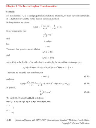 Chapter 3 The Inverse Laplace Transformation

Solution:
For this example, F 6 ( s ) is an improper rational function. Therefore, we must express it in the form
of (3.50) before we use the partial fraction expansion method.
By long division, we obtain
                                                         2
                                                     s + 2s + 2                      1-
                                         F 6 ( s ) = ------------------------- = ---------- + 1 + s
                                                                             -
                                                            s+1                  s+1
Now, we recognize that
                                                                  1
                                                              ---------- ⇔ e –t
                                                                       -
                                                              s+1
and
                                                                1 ⇔ δ(t)
but
                                                                  s⇔?
To answer that question, we recall that
                                                             u 0' ( t ) = δ ( t )
and
                                                             u 0'' ( t ) = δ' ( t )

where δ' ( t ) is the doublet of the delta function. Also, by the time differentiation property
                                                2                                 2           2 1
                      u 0'' ( t ) = δ' ( t ) ⇔ s F ( s ) – sf ( 0 ) – f ' (0 ) = s F ( s ) = s ⋅ -- = s
                                                                                                  -
                                                                                                 s
Therefore, we have the new transform pair
                                                         s ⇔ δ' ( t )                                              (3.52)
and thus,
                               2
                             s + 2s + 2                      1                 –t
                 F 6 ( s ) = ------------------------- = ---------- + 1 + s ⇔ e + δ ( t ) + δ' ( t ) = f 6 ( t )
                                                     -            -                                                (3.53)
                                    s+1                  s+1
In general,
                                                         n
                                                       d
                                                      ------- δ ( t ) ⇔ s n
                                                            -                                                      (3.54)
                                                            n
                                                      dt
We verify (3.53) with MATLAB as follows:
Ns = [1 2 2]; Ds = [1 1]; [r, p, k] = residue(Ns, Ds)
r =
        1
p =
       -1


3−14        Signals and Systems with MATLAB  Computing and Simulink  Modeling, Fourth Edition
                                                              Copyright © Orchard Publications
 
