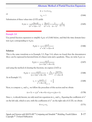 Alternate Method of Partial Fraction Expansion

                                                                      4 = 1 + 2 + r 21
or
                                                                       r 21 = 1                                                        (3.64)

Substitution of these values into (3.57) yields
                                             – 2s + 4                         2s + 1                     1                  2
                        F 7 ( s ) = ------------------------------------- = ------------------ + ----------------- – ---------------
                                                                                                                 -                 -   (3.65)
                                         2                              2        2                               2 (s – 1)
                                    (s + 1)(s – 1)                          (s + 1) (s – 1)



Example 3.8
Use partial fraction expansion to simplify F 8 ( s ) of (3.66) below, and find the time domain func-
tion f 8 ( t ) corresponding to F 8 ( s ) .

                                                                               s+3
                                                   F 8 ( s ) = ------------------------------------------
                                                                                                        -                              (3.66)
                                                                  3             2
                                                               s + 5s + 12s + 8
Solution:
This is the same transform as in Example 3.3, Page 3−6, where we found that the denominator
D ( s ) can be expressed in factored form of a linear term and a quadratic. Thus, we write F 8 ( s ) as

                                                                                s+3
                                                  F 8 ( s ) = -----------------------------------------------
                                                                                                            -                          (3.67)
                                                                                    2
                                                              ( s + 1 ) ( s + 4s + 8 )
and using the method of clearing the fractions, we express (3.67) as

                                                          s+3                                 r1           r2 s + r3
                            F 8 ( s ) = ----------------------------------------------- = ---------- + -------------------------
                                                                                      -            -                           -       (3.68)
                                                              2
                                        ( s + 1 ) ( s + 4s + 8 )                          s + 1 s + 4s + 82

As in Example 3.3,
                                                                s+3 -
                                                   r 1 = -------------------------                 = 2
                                                                                                     --
                                                                                                      -                                (3.69)
                                                            2                                        5
                                                         s + 4s + 8                    s = –1

Next, to compute r 2 and r 3 , we follow the procedure of this section and we obtain
                                                                 2
                                    ( s + 3 ) = r 1 ( s + 4s + 8 ) + ( r 2 s + r 3 ) ( s + 1 )                                         (3.70)

Since r 1 is already known, we only need two equations in r 2 and r 3 . Equating the coefficient of s 2
on the left side, which is zero, with the coefficients of s 2 on the right side of (3.70), we obtain
                                                                     0 = r1 + r2                                                       (3.71)



Signals and Systems with MATLAB  Computing and Simulink  Modeling, Fourth Edition                                                    3−17
Copyright © Orchard Publications
 