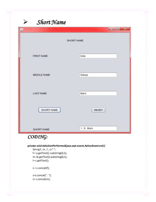  ShortName
CODING:
private voidokActionPerformed(java.awt.event.ActionEventevt) {
Stringf , m , l , s=" ";
f = a.getText().substring(0,1);
m =b.getText().substring(0,1);
l= c.getText();
s = s.concat(f);
s=s.concat(". ");
s= s.concat(m);
 