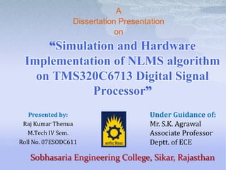 A
Dissertation Presentation
on

“Simulation and Hardware
Implementation of NLMS algorithm
on TMS320C6713 Digital Signal
Processor”
Presented by:
Raj Kumar Thenua
M.Tech IV Sem.
Roll No. 07ESODC611

Under Guidance of:
Mr. S.K. Agrawal
Associate Professor
Deptt. of ECE

Sobhasaria Engineering College, Sikar, Rajasthan

 