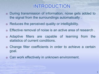 INTRODUCTION


During transmission of information, noise gets added to
the signal from the surroundings automatically .



Reduces the perceived quality or intelligibility.



Effective removal of noise is an active area of research .



Adaptive filters are capable of learning from the
statistics of current conditions.



Change filter coefficients in order to achieve a certain
goal.



Can work effectively in unknown environment.

3

 