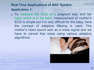 Real Time Applications of ANC System:
Application 1:
 To measure the ECG of a pregnant lady and her
baby which is to be born, measurement of mother’s
ECG is simple but it is very difficult for the baby, here
the concept of adaptive filtering is used. The
mother’s heart sound acts as a noise signal and we
have to cancel that noise using various adaptive
algorithms.

38

 